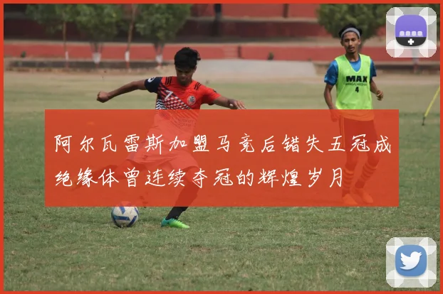 阿尔瓦雷斯加盟马竞后错失五冠成绝缘体曾连续夺冠的辉煌岁月