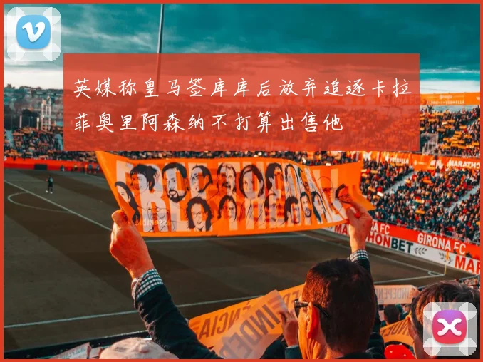 英媒称皇马签库库后放弃追逐卡拉菲奥里阿森纳不打算出售他