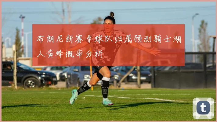 布朗尼新赛季球队归属预测骑士湖人黄蜂概率分析