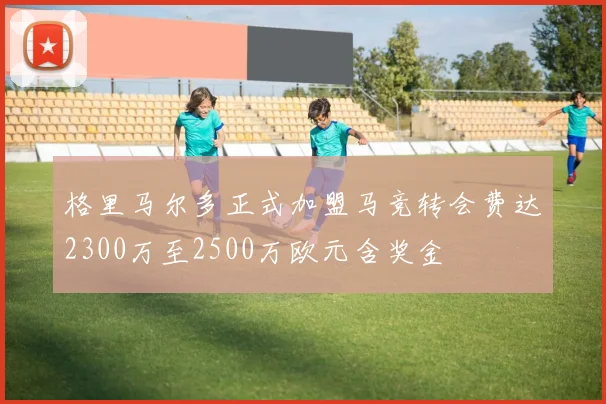 格里马尔多正式加盟马竞转会费达2300万至2500万欧元含奖金