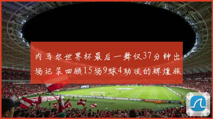 内马尔世界杯最后一舞仅37分钟出场记录回顾15场9球4助攻的辉煌旅程