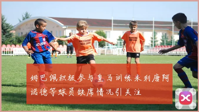 姆巴佩积极参与皇马训练米利唐阿诺德等球员缺席情况引关注
