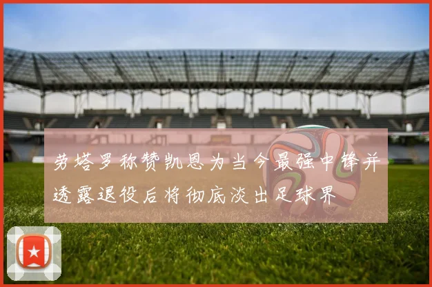 劳塔罗称赞凯恩为当今最强中锋并透露退役后将彻底淡出足球界