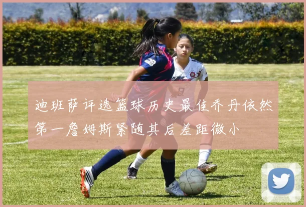 迪班萨评选篮球历史最佳乔丹依然第一詹姆斯紧随其后差距微小
