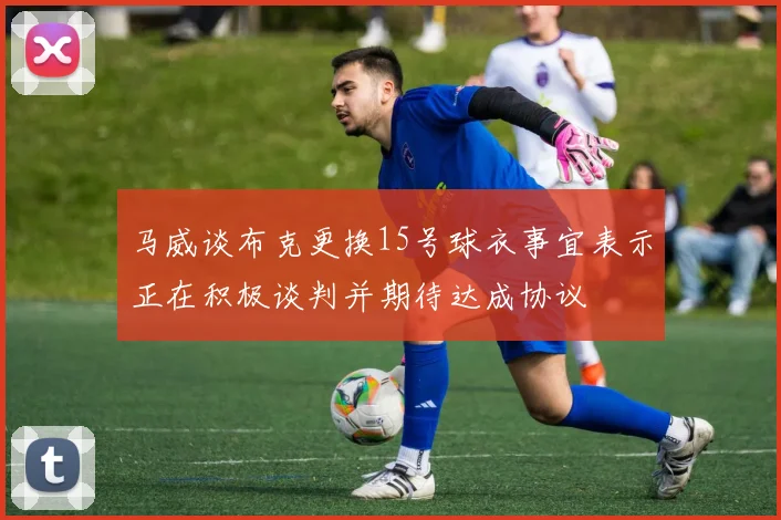 马威谈布克更换15号球衣事宜表示正在积极谈判并期待达成协议