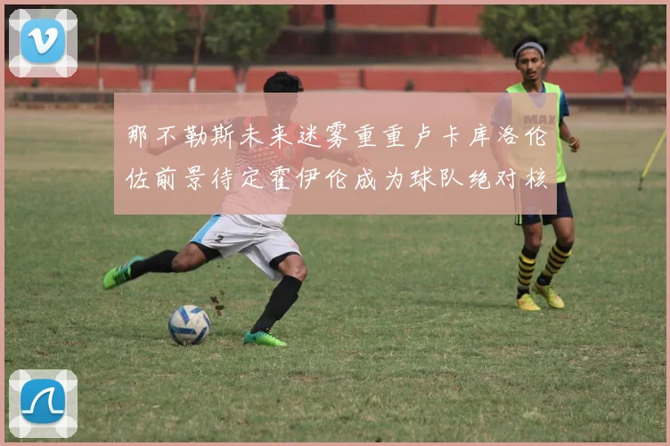 那不勒斯未来迷雾重重卢卡库洛伦佐前景待定霍伊伦成为球队绝对核心
