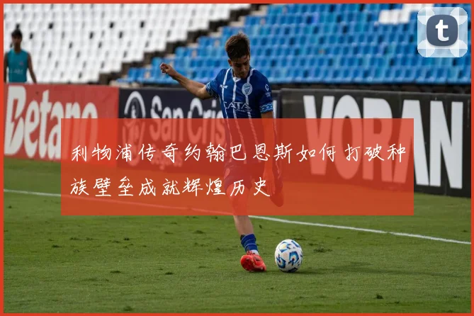 利物浦传奇约翰巴恩斯如何打破种族壁垒成就辉煌历史