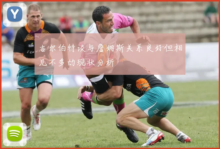 吉尔伯特谈与詹姆斯关系良好但相见不多的现状分析