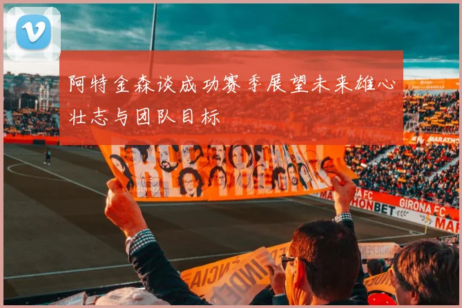阿特金森谈成功赛季展望未来雄心壮志与团队目标