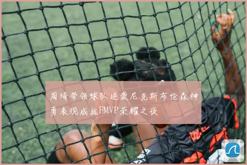 周琦带领球队逆袭尼克斯布伦森神勇表现成就FMVP荣耀之夜