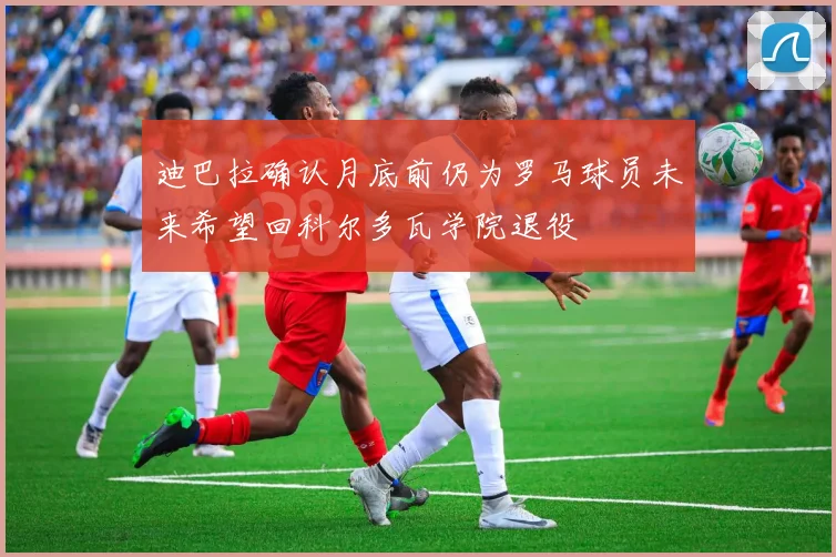 迪巴拉确认月底前仍为罗马球员未来希望回科尔多瓦学院退役