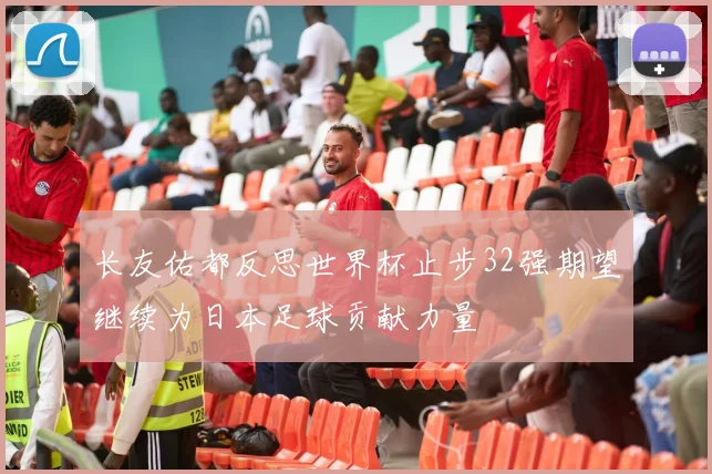 长友佑都反思世界杯止步32强期望继续为日本足球贡献力量