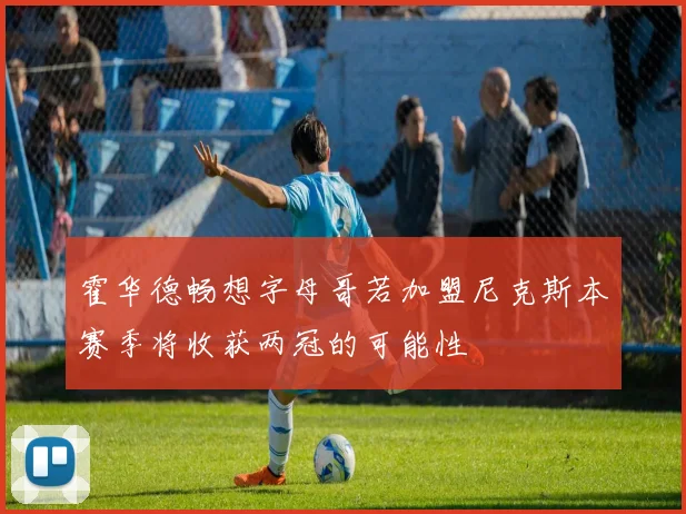 霍华德畅想字母哥若加盟尼克斯本赛季将收获两冠的可能性